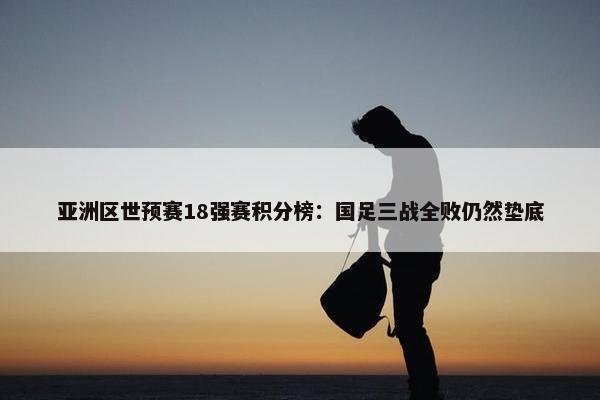 亚洲区世预赛18强赛积分榜：国足三战全败仍然垫底