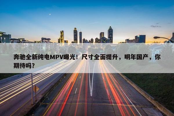 奔驰全新纯电MPV曝光！尺寸全面提升，明年国产，你期待吗？