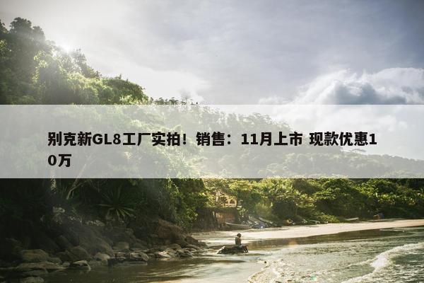 别克新GL8工厂实拍！销售：11月上市 现款优惠10万