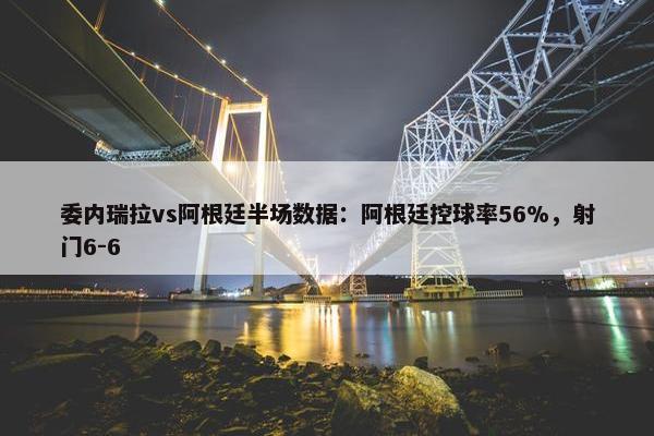 委内瑞拉vs阿根廷半场数据：阿根廷控球率56%，射门6-6