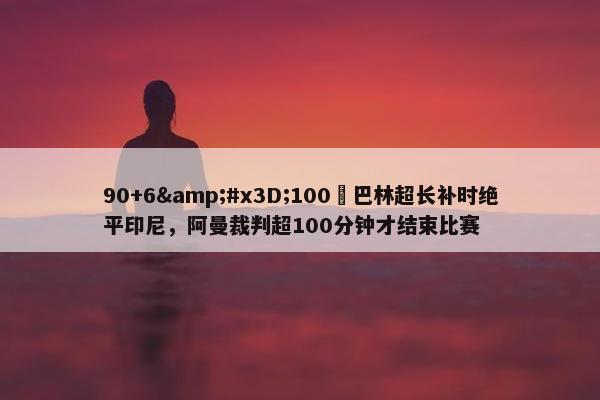 90+6=100❓巴林超长补时绝平印尼，阿曼裁判超100分钟才结束比赛