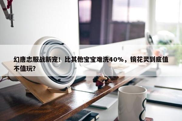 幻唐志服战新宠！比其他宝宝难洗40%，镜花灵到底值不值玩？