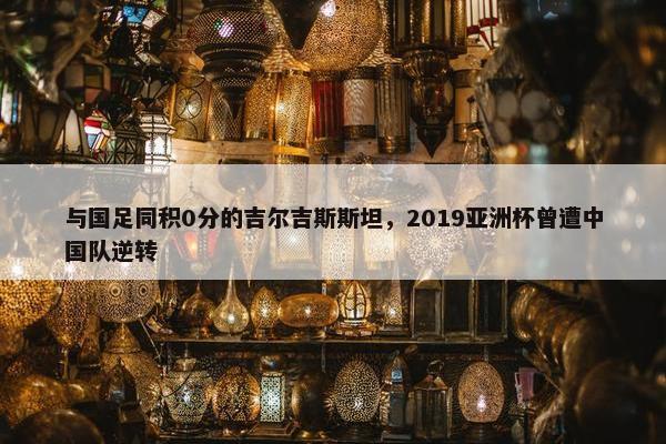 与国足同积0分的吉尔吉斯斯坦，2019亚洲杯曾遭中国队逆转