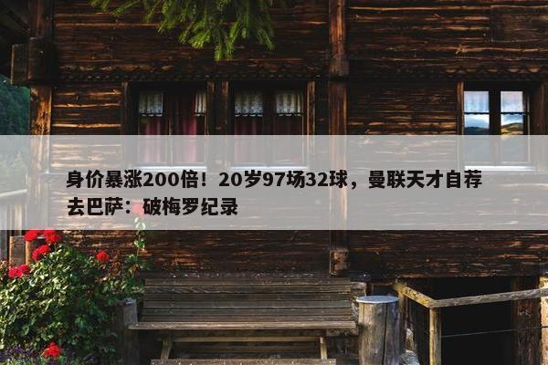 身价暴涨200倍！20岁97场32球，曼联天才自荐去巴萨：破梅罗纪录