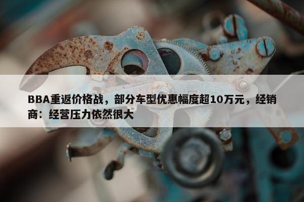 BBA重返价格战，部分车型优惠幅度超10万元，经销商：经营压力依然很大