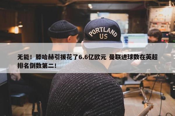 无能！滕哈赫引援花了6.6亿欧元 曼联进球数在英超排名倒数第二！