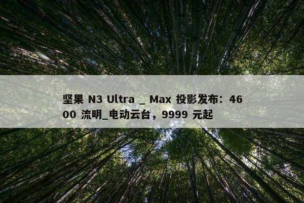 坚果 N3 Ultra _ Max 投影发布：4600 流明_电动云台，9999 元起