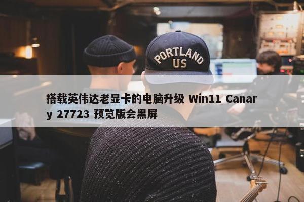 搭载英伟达老显卡的电脑升级 Win11 Canary 27723 预览版会黑屏