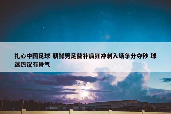 扎心中国足球 朝鲜男足替补疯狂冲刺入场争分夺秒 球迷热议有骨气