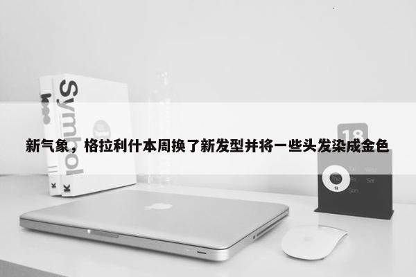 新气象，格拉利什本周换了新发型并将一些头发染成金色