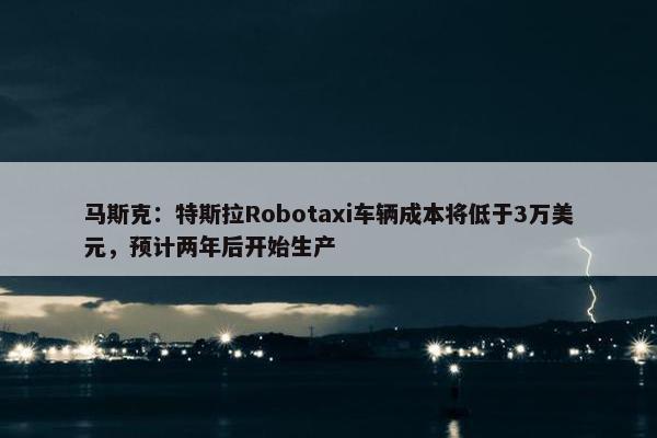 马斯克：特斯拉Robotaxi车辆成本将低于3万美元，预计两年后开始生产