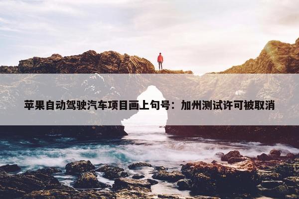 苹果自动驾驶汽车项目画上句号：加州测试许可被取消