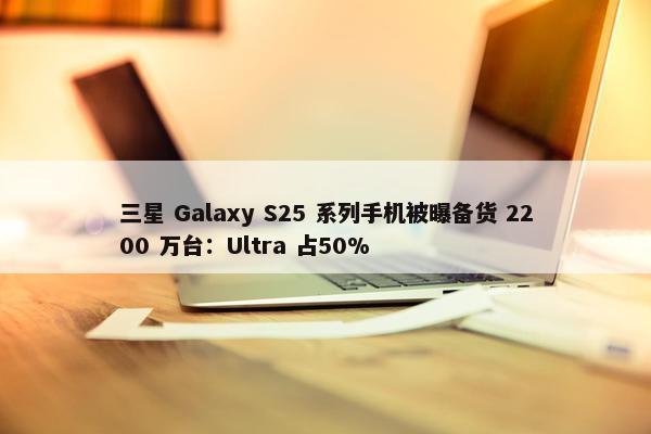 三星 Galaxy S25 系列手机被曝备货 2200 万台：Ultra 占50%