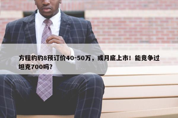 方程豹豹8预订价40-50万，或月底上市！能竞争过坦克700吗？