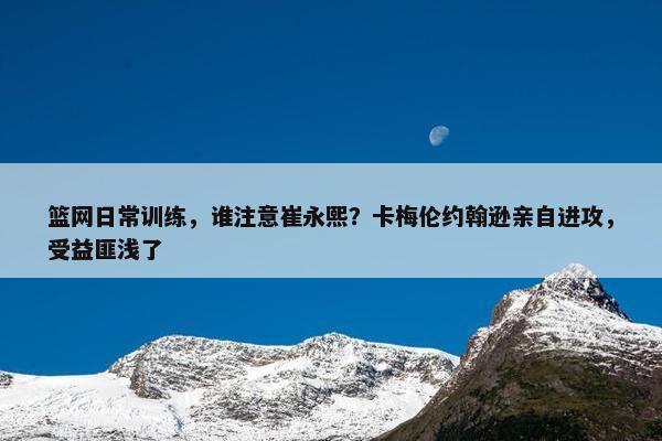 篮网日常训练，谁注意崔永熙？卡梅伦约翰逊亲自进攻，受益匪浅了