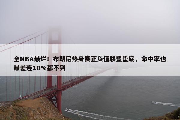 全NBA最烂！布朗尼热身赛正负值联盟垫底，命中率也最差连10%都不到