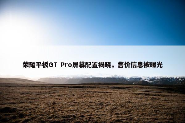 荣耀平板GT Pro屏幕配置揭晓，售价信息被曝光