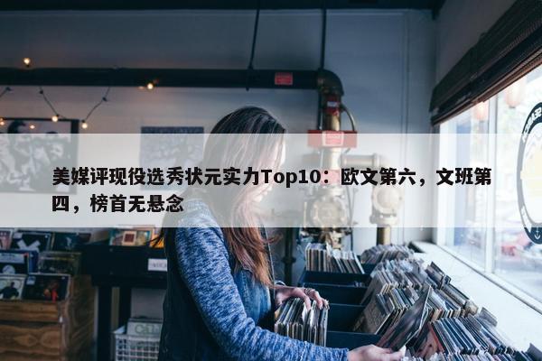 美媒评现役选秀状元实力Top10：欧文第六，文班第四，榜首无悬念