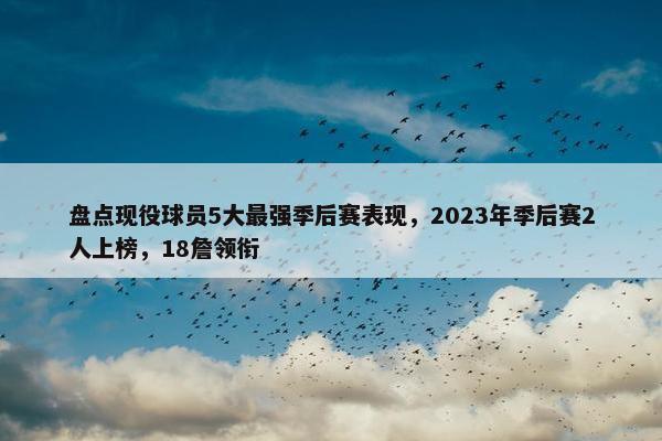 盘点现役球员5大最强季后赛表现，2023年季后赛2人上榜，18詹领衔