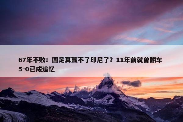 67年不败！国足真赢不了印尼了？11年前就曾翻车 5-0已成追忆