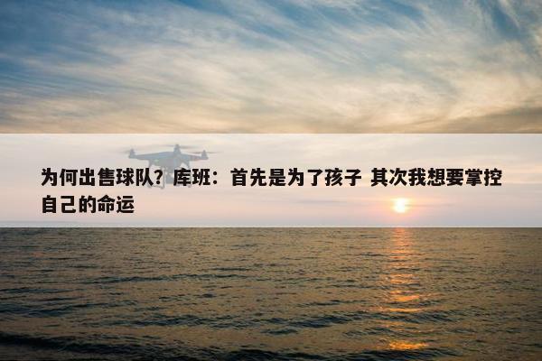 为何出售球队？库班：首先是为了孩子 其次我想要掌控自己的命运