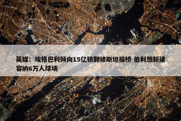 英媒：埃格巴利倾向15亿镑翻修斯坦福桥 伯利想新建容纳6万人球场