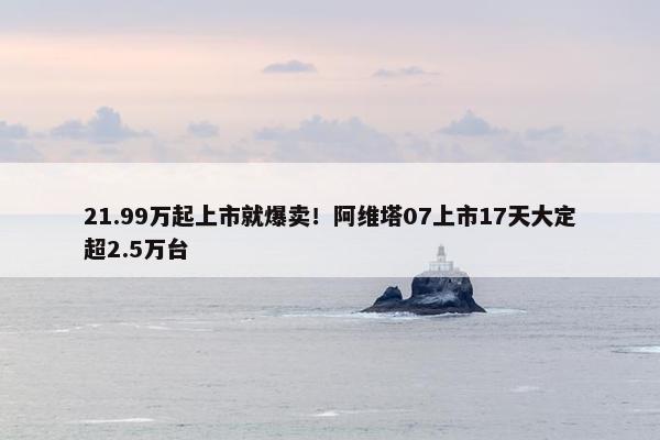 21.99万起上市就爆卖！阿维塔07上市17天大定超2.5万台