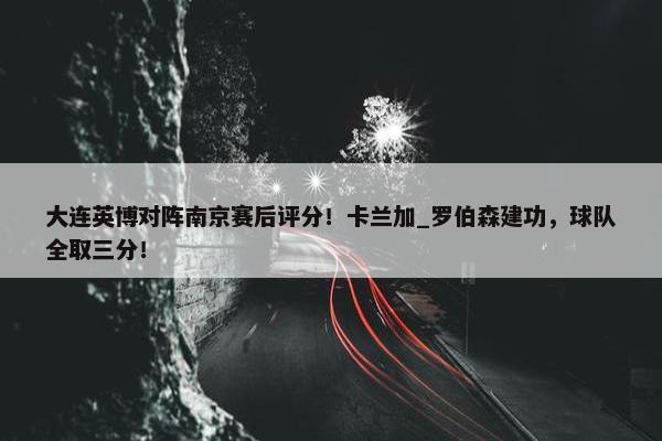 大连英博对阵南京赛后评分！卡兰加_罗伯森建功，球队全取三分！