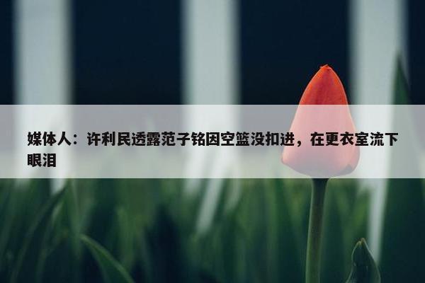 媒体人：许利民透露范子铭因空篮没扣进，在更衣室流下眼泪