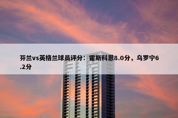 芬兰vs英格兰球员评分：霍斯科恩8.0分，乌罗宁6.2分