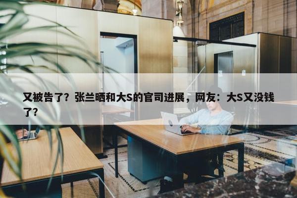 又被告了？张兰晒和大S的官司进展，网友：大S又没钱了？