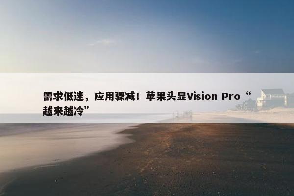 需求低迷，应用骤减！苹果头显Vision Pro“越来越冷”