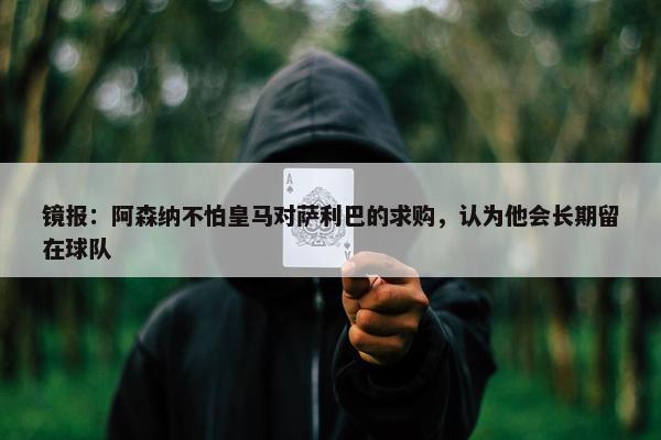 镜报：阿森纳不怕皇马对萨利巴的求购，认为他会长期留在球队