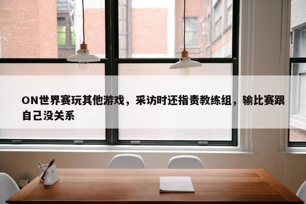 ON世界赛玩其他游戏，采访时还指责教练组，输比赛跟自己没关系