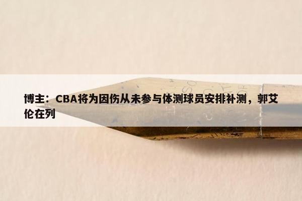 博主：CBA将为因伤从未参与体测球员安排补测，郭艾伦在列