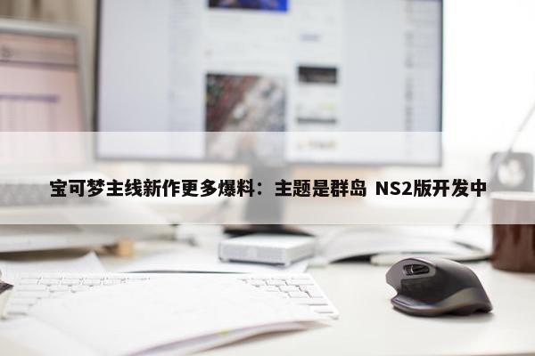 宝可梦主线新作更多爆料：主题是群岛 NS2版开发中