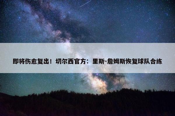 即将伤愈复出！切尔西官方：里斯-詹姆斯恢复球队合练