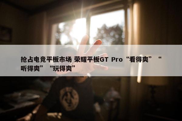 抢占电竞平板市场 荣耀平板GT Pro“看得爽”“听得爽”“玩得爽”