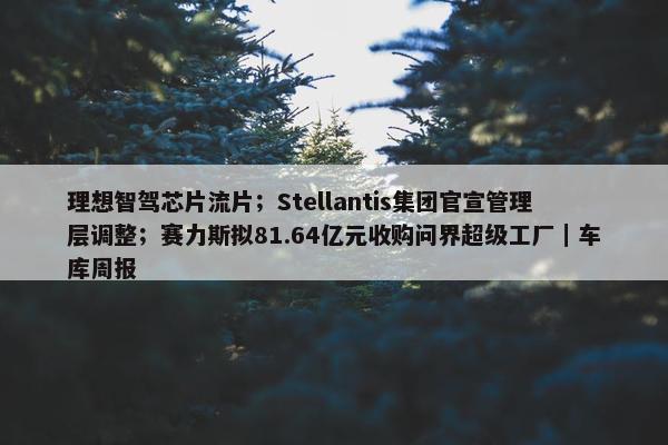 理想智驾芯片流片；Stellantis集团官宣管理层调整；赛力斯拟81.64亿元收购问界超级工厂｜车库周报