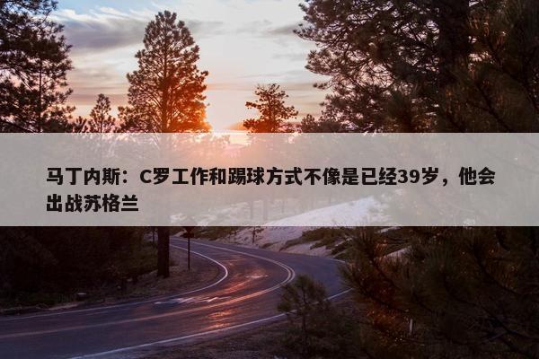 马丁内斯：C罗工作和踢球方式不像是已经39岁，他会出战苏格兰