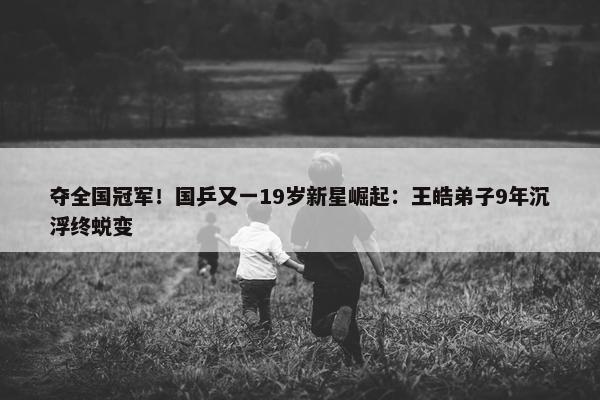 夺全国冠军！国乒又一19岁新星崛起：王皓弟子9年沉浮终蜕变