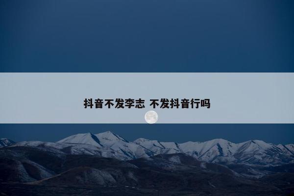 抖音不发李志 不发抖音行吗