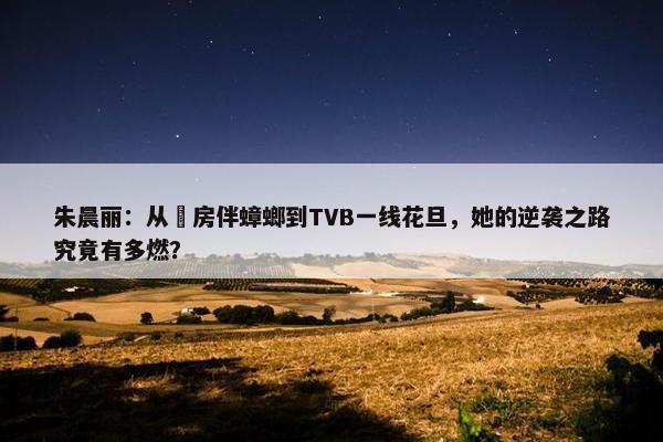 朱晨丽：从劏房伴蟑螂到TVB一线花旦，她的逆袭之路究竟有多燃？