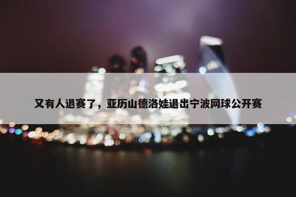 又有人退赛了，亚历山德洛娃退出宁波网球公开赛