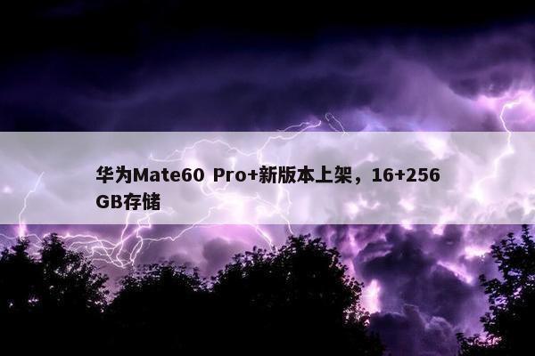 华为Mate60 Pro+新版本上架，16+256GB存储