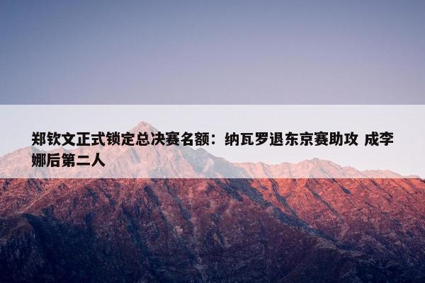 郑钦文正式锁定总决赛名额：纳瓦罗退东京赛助攻 成李娜后第二人