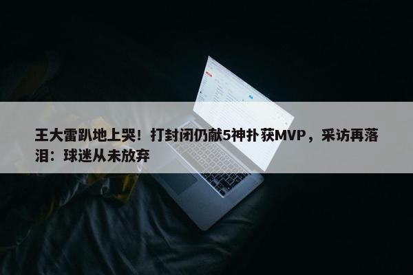 王大雷趴地上哭！打封闭仍献5神扑获MVP，采访再落泪：球迷从未放弃