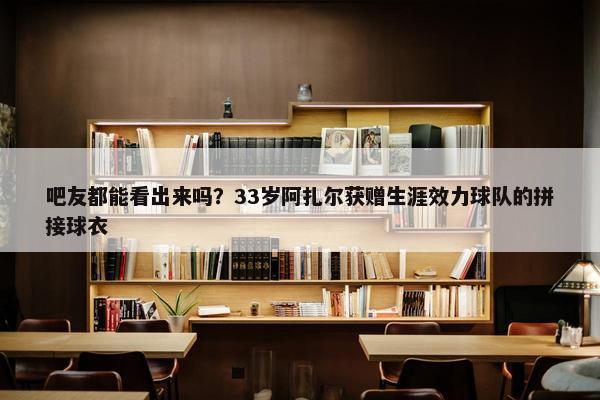 吧友都能看出来吗？33岁阿扎尔获赠生涯效力球队的拼接球衣