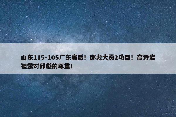 山东115-105广东赛后！邱彪大赞2功臣！高诗岩袒露对邱彪的尊重！