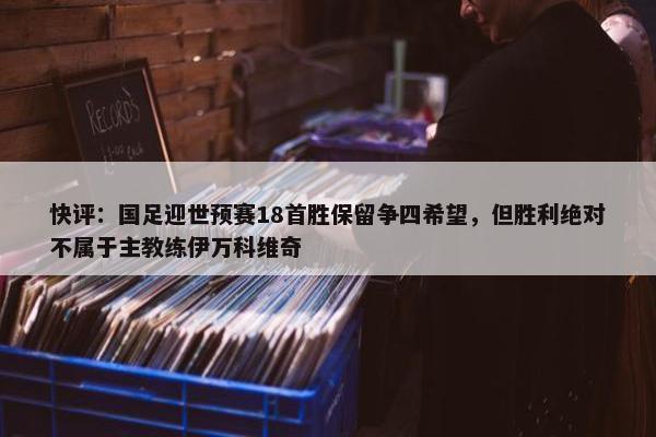 快评：国足迎世预赛18首胜保留争四希望，但胜利绝对不属于主教练伊万科维奇